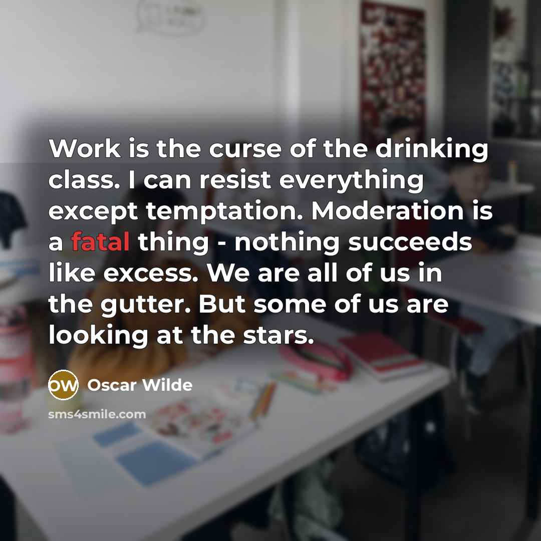 “Work is the curse of the drinking class. I can resist everything except temptation. Moderation is a fatal thing - nothing succeeds like excess. We are all of us in the gutter. But some of us are looking at the stars.” quote by Oscar Wilde
