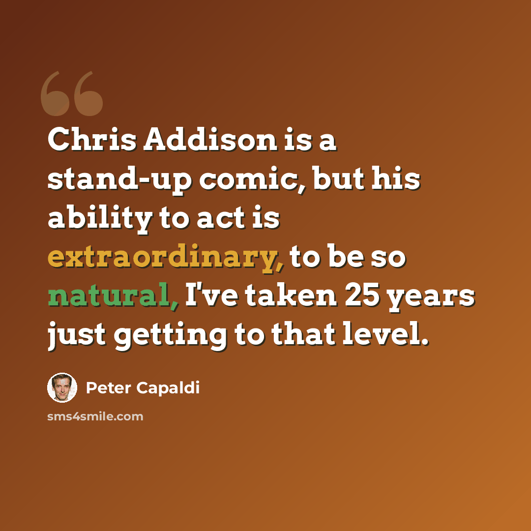 “Chris Addison is a stand-up comic, but his ability to act is extraordinary, to be so natural, I've taken 25 years just getting to that level.” quote by Peter Capaldi