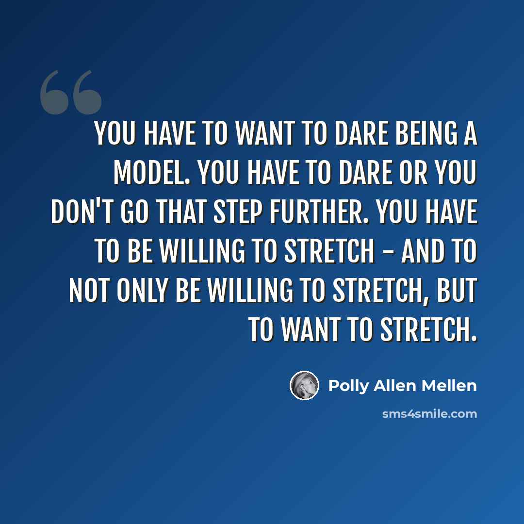 “You have to want to dare being a model. You have to dare or you don't go that step further. You have to be willing to stretch - and to not only be willing to stretch, but to want to stretch.” quote by Polly Allen Mellen