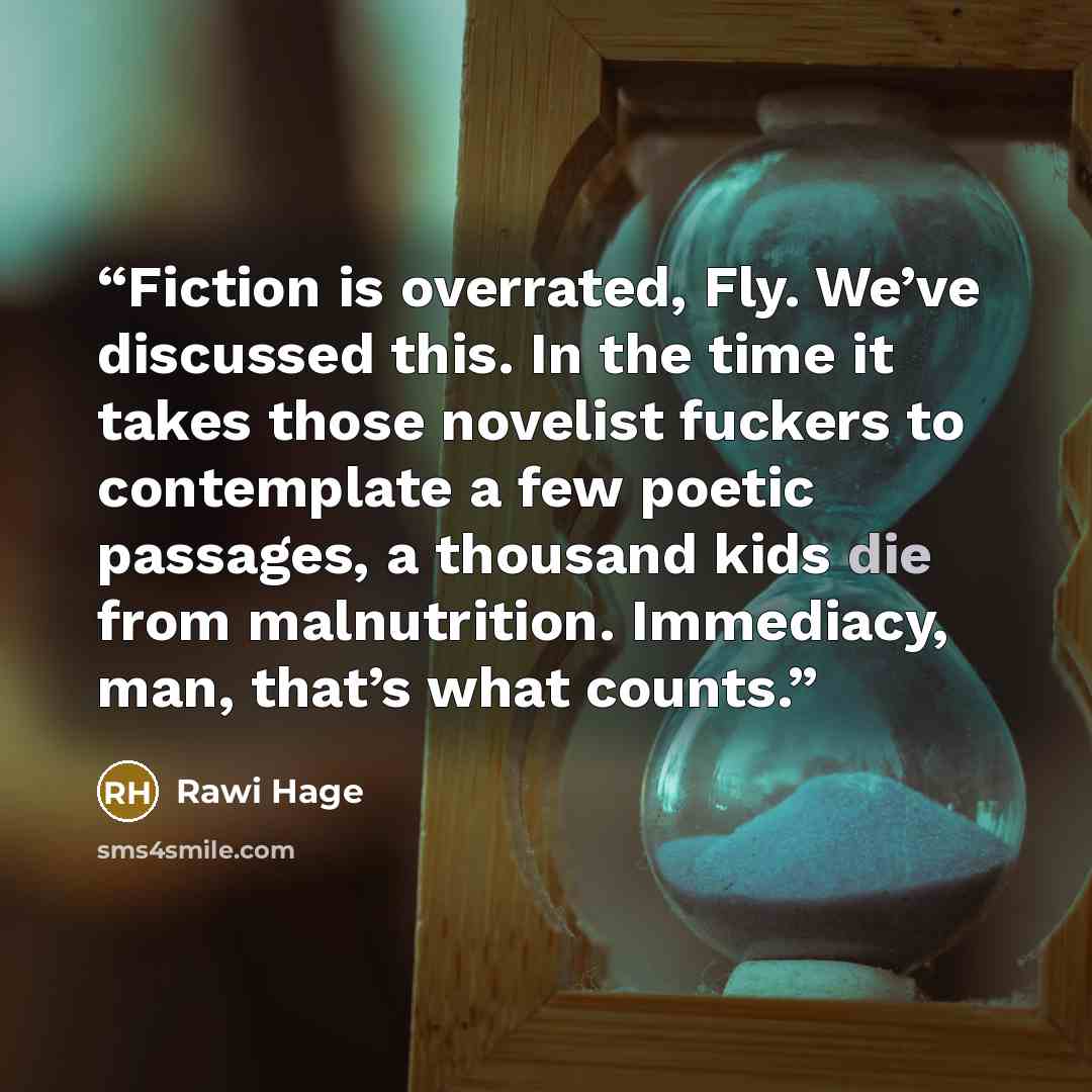 “Fiction is overrated, Fly. We’ve discussed this. In the time it takes those novelist fuckers to contemplate a few poetic passages, a thousand kids die from malnutrition. Immediacy, man, that’s what counts.” quote by Rawi Hage