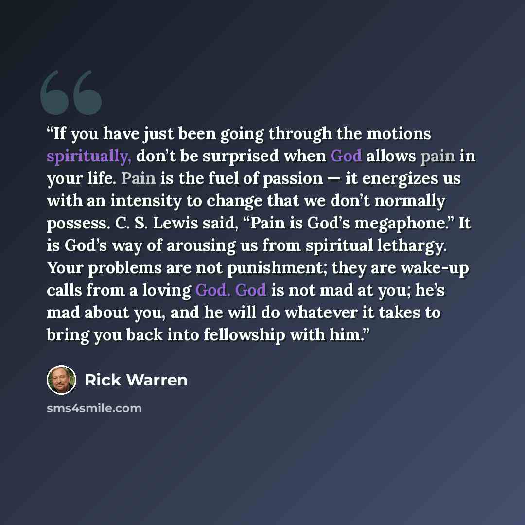 “If you have just been going through the motions spiritually, don’t be surprised when God allows pain in your life. Pain is the fuel of passion — it energizes us with an intensity to change that we don’t normally possess. C. S. Lewis said, “Pain is God’s megaphone.” It is God’s way of arousing us…” quote by Rick Warren