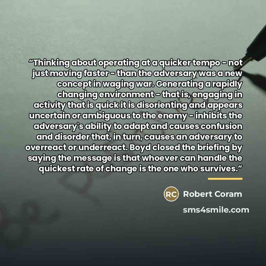 “Thinking about operating at a quicker tempo - not just moving faster - than the adversary was a new concept in waging war. Generating a rapidly changing environment - that is, engaging in activity that is quick it is disorienting and appears uncertain or ambiguous to the enemy - inhibits the…” quote by Robert Coram