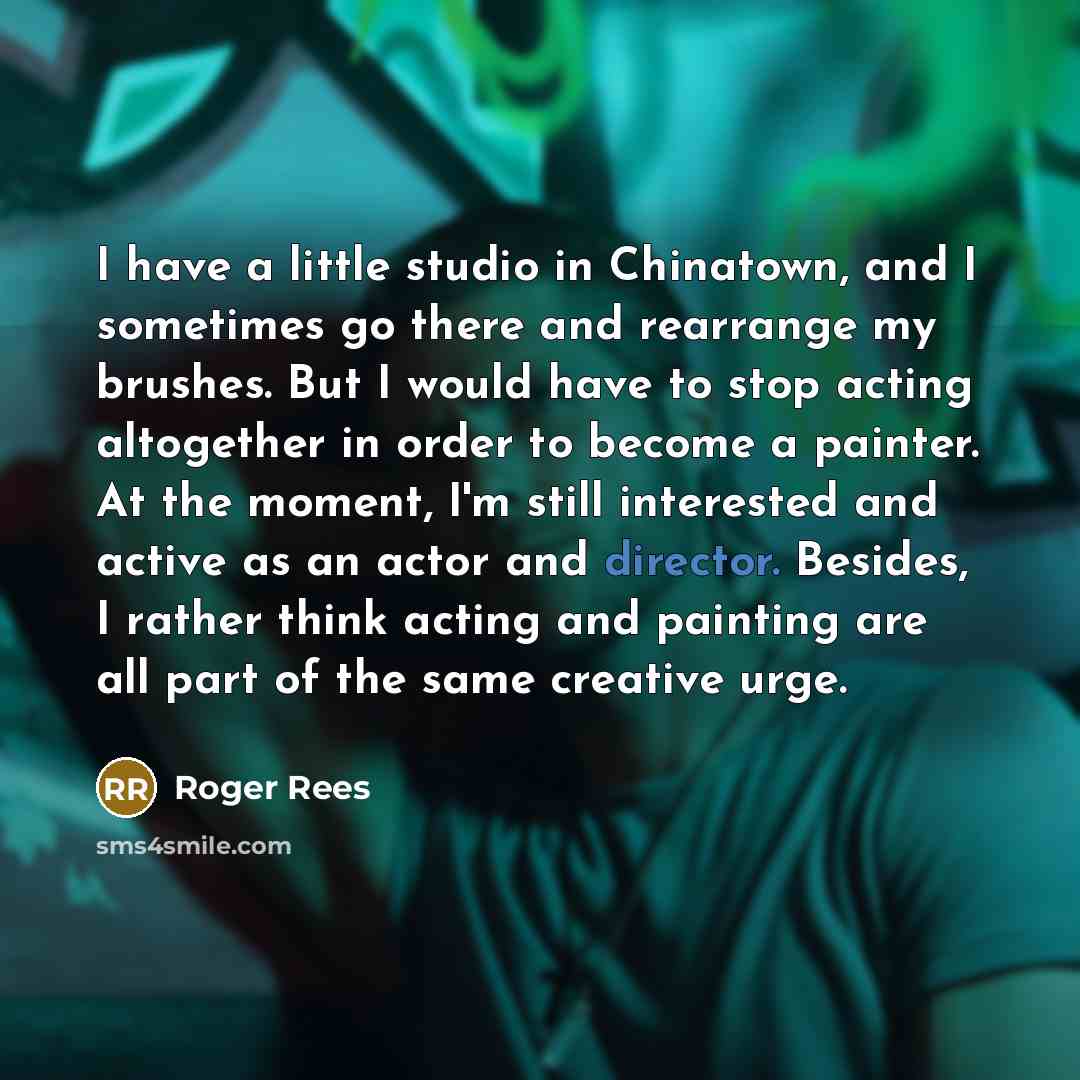 “I have a little studio in Chinatown, and I sometimes go there and rearrange my brushes. But I would have to stop acting altogether in order to become a painter. At the moment, I'm still interested and active as an actor and director. Besides, I rather think acting and painting are all part of the…” quote by Roger Rees