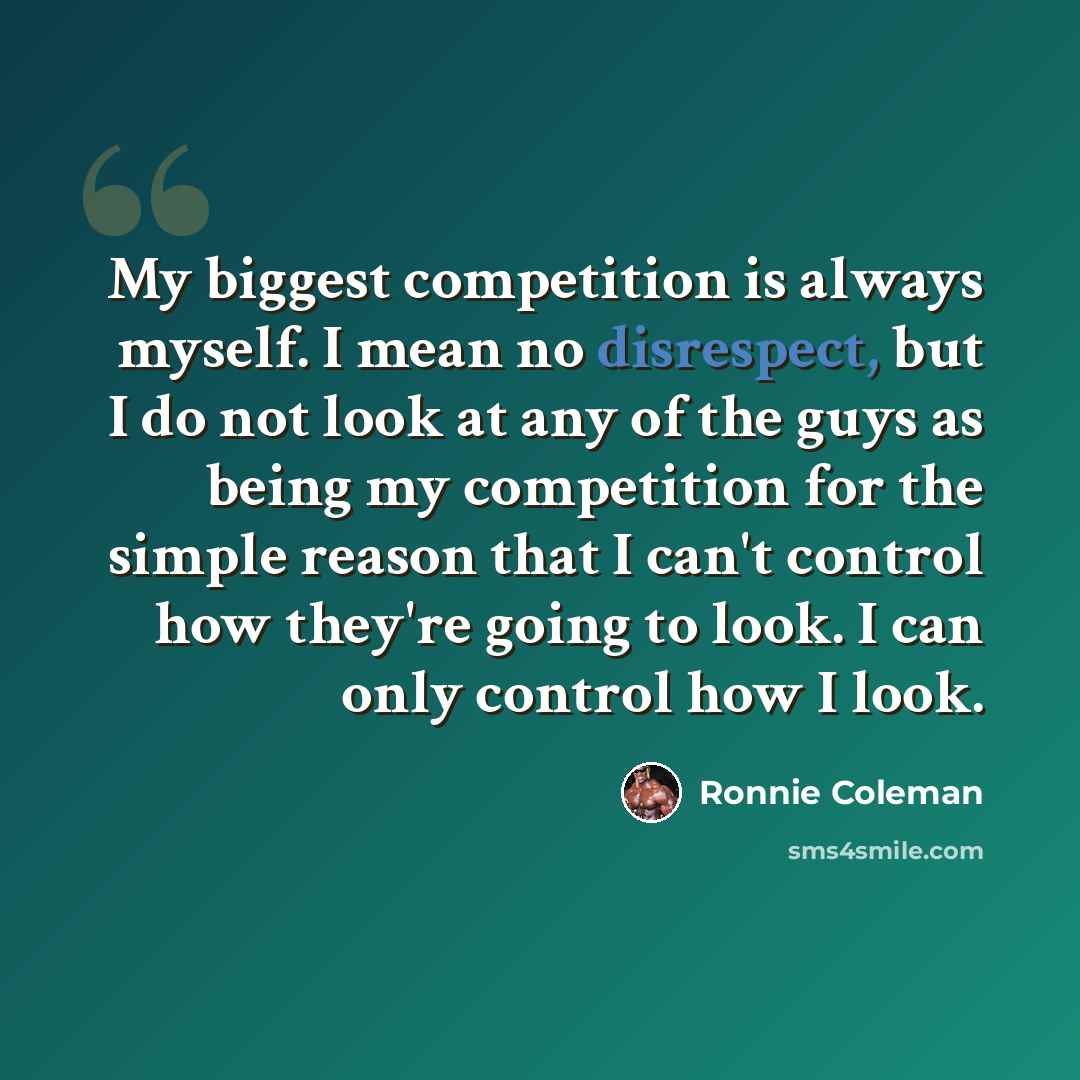 “My biggest competition is always myself. I mean no disrespect, but I do not look at any of the guys as being my competition for the simple reason that I can't control how they're going to look. I can only control how I look.” quote by Ronnie Coleman