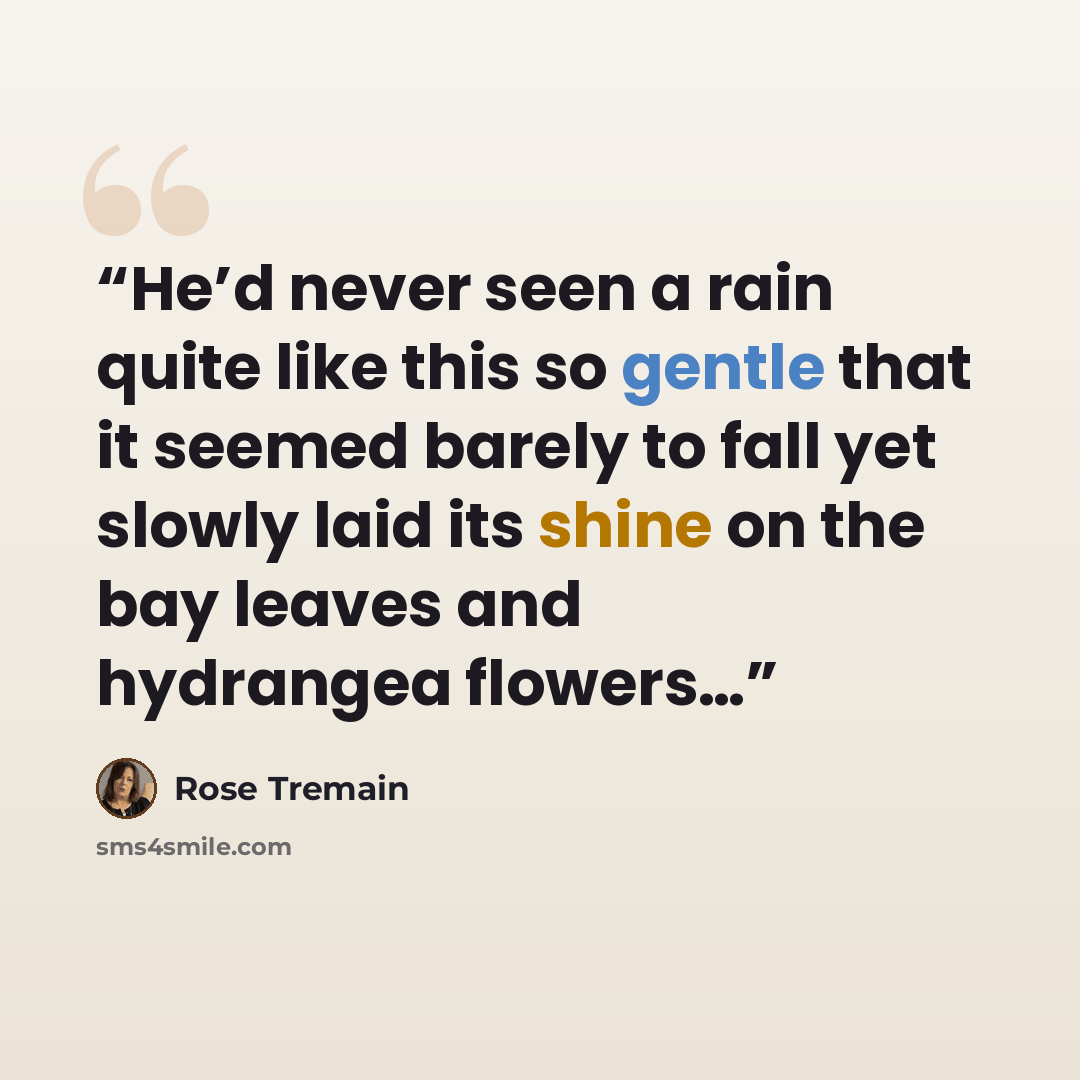 “He’d never seen a rain quite like this so gentle that it seemed barely to fall yet slowly laid its shine on the bay leaves and hydrangea flowers…” quote by Rose Tremain