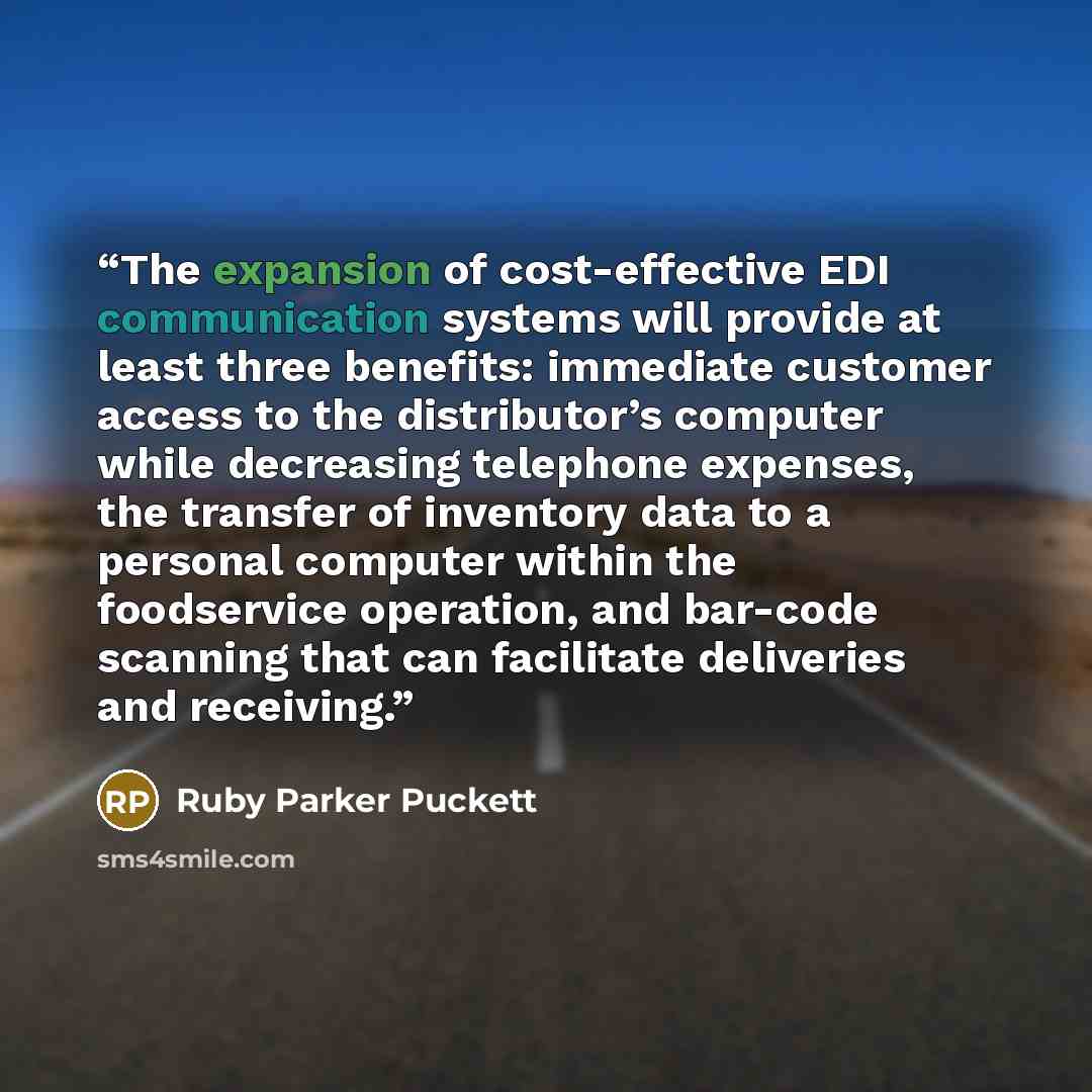 “The expansion of cost-effective EDI communication systems will provide at least three benefits: immediate customer access to the distributor’s computer while decreasing telephone expenses, the transfer of inventory data to a personal computer within the foodservice operation, and bar-code scanning…” quote by Ruby Parker Puckett