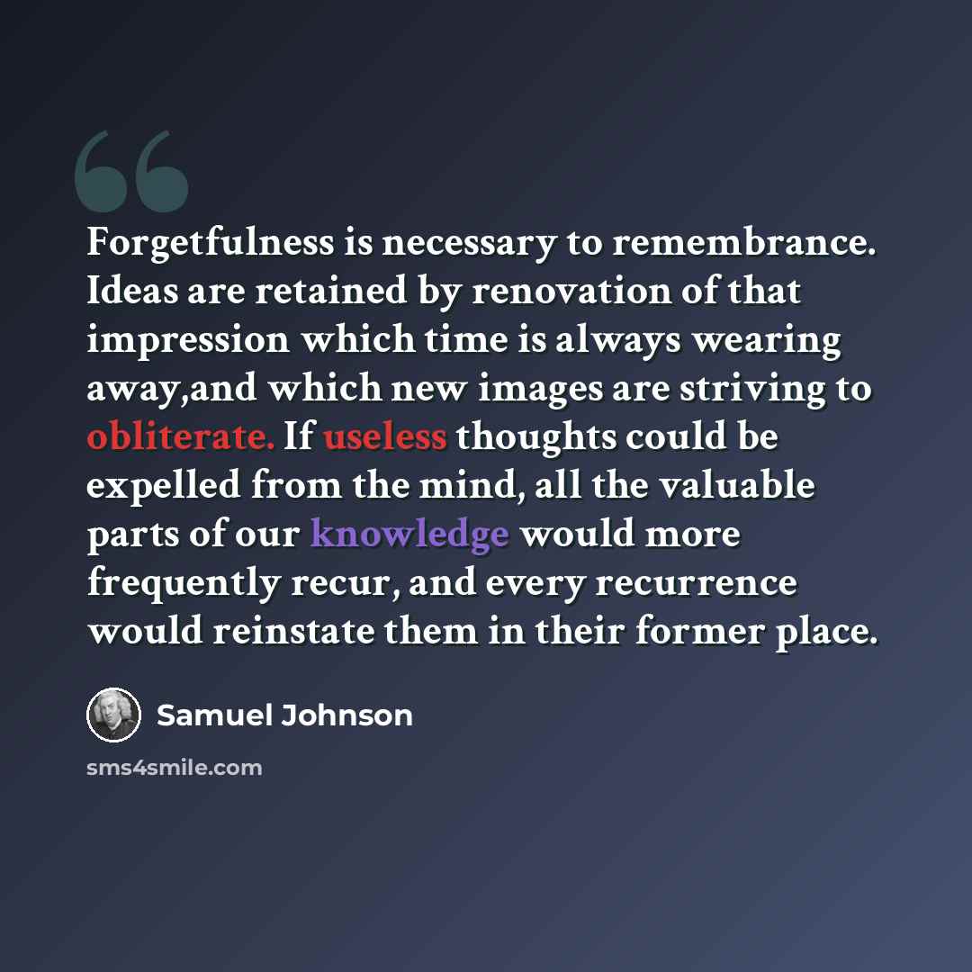 “Forgetfulness is necessary to remembrance. Ideas are retained by renovation of that impression which time is always wearing away,and which new images are striving to obliterate. If useless thoughts could be expelled from the mind, all the valuable parts of our knowledge would more frequently…” quote by Samuel Johnson