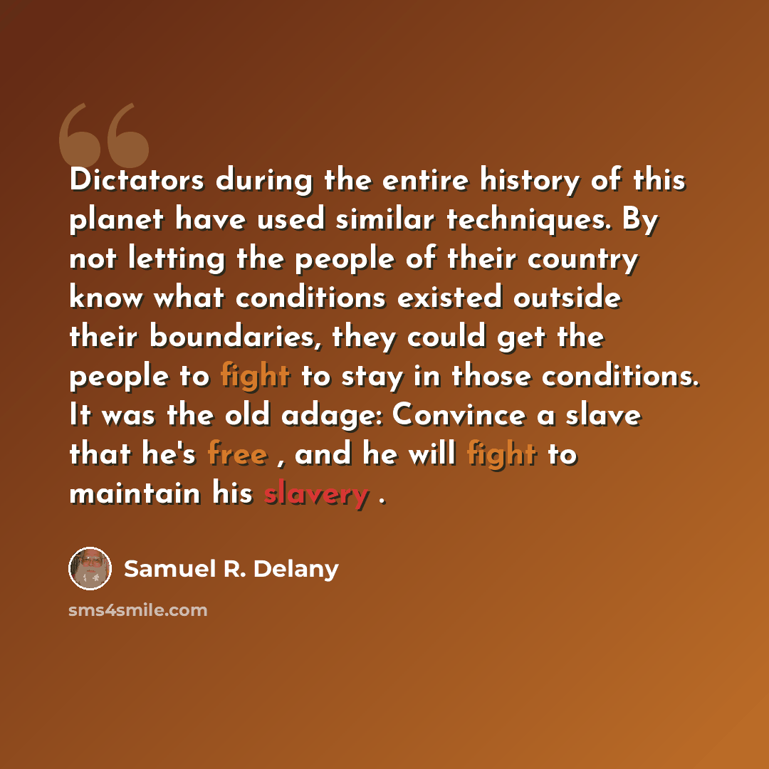 “Dictators during the entire history of this planet have used similar techniques. By not letting the people of their country know what conditions existed outside their boundaries, they could get the people to fight to stay in those conditions. It was the old adage: Convince a slave that he's free…” quote by Samuel R. Delany