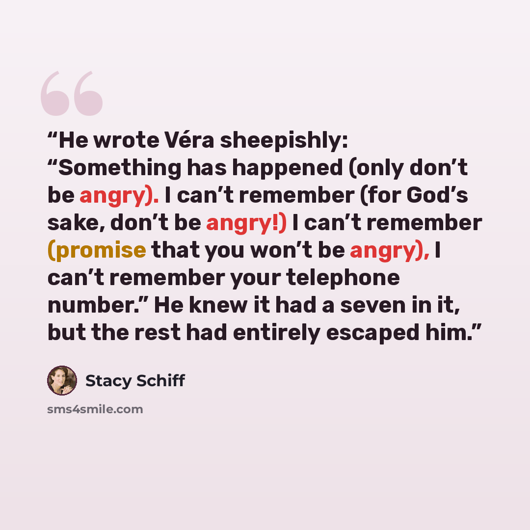 “He wrote Véra sheepishly: “Something has happened (only don’t be angry). I can’t remember (for God’s sake, don’t be angry!) I can’t remember (promise that you won’t be angry), I can’t remember your telephone number.” He knew it had a seven in it, but the rest had entirely escaped him.” quote by Stacy Schiff