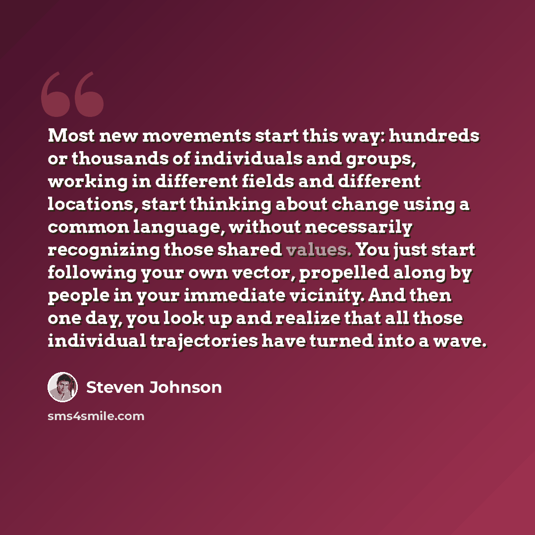 “Most new movements start this way: hundreds or thousands of individuals and groups, working in different fields and different locations, start thinking about change using a common language, without necessarily recognizing those shared values. You just start following your own vector, propelled…” quote by Steven Johnson