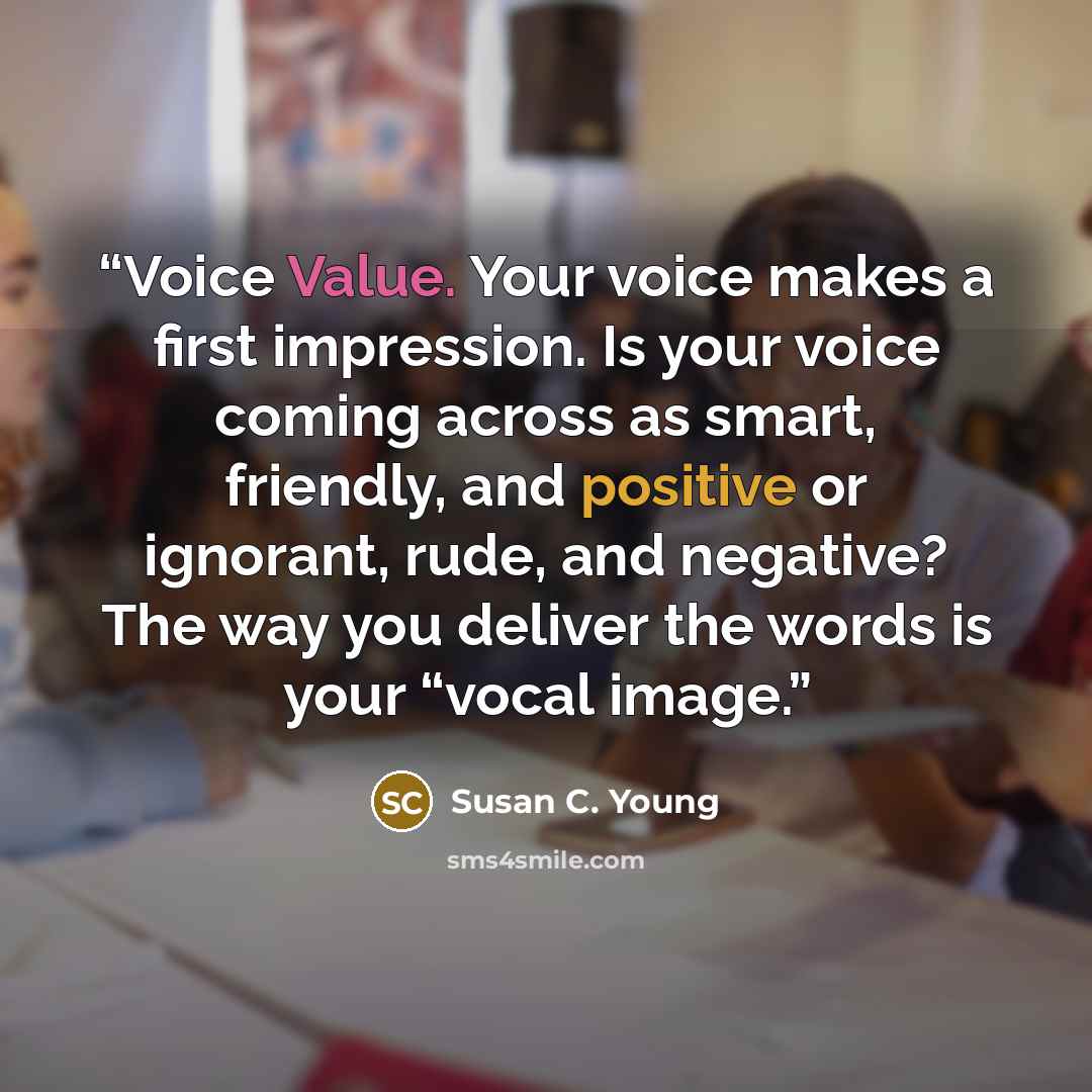 “Voice Value. Your voice makes a first impression. Is your voice coming across as smart, friendly, and positive or ignorant, rude, and negative? The way you deliver the words is your “vocal image.” quote by Susan C. Young