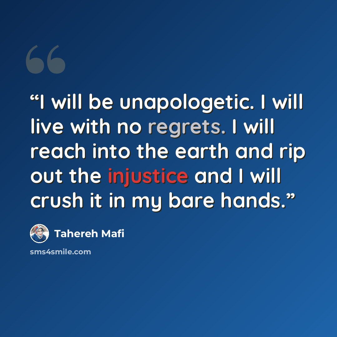 “I will be unapologetic. I will live with no regrets. I will reach into the earth and rip out the injustice and I will crush it in my bare hands.” quote by Tahereh Mafi