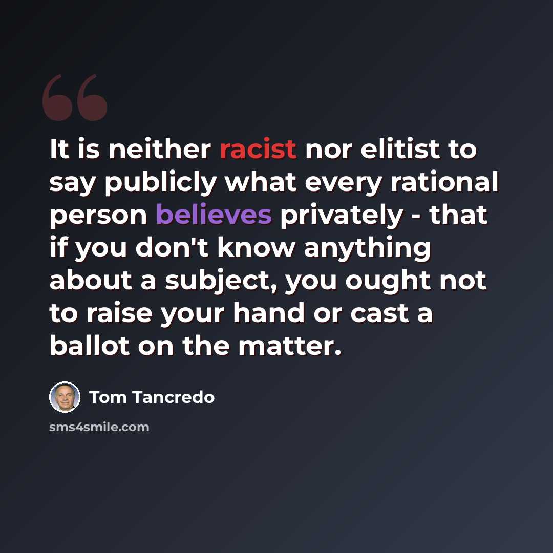 “It is neither racist nor elitist to say publicly what every rational person believes privately - that if you don't know anything about a subject, you ought not to raise your hand or cast a ballot on the matter.” quote by Tom Tancredo