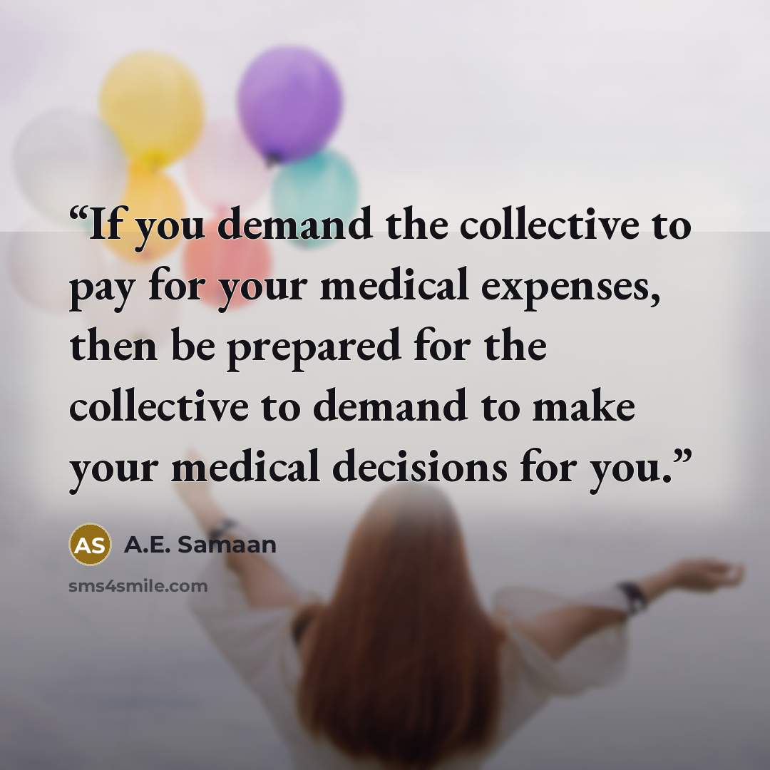 “If you demand the collective to pay for your medical expenses, then be prepared for the collective to demand to make your medical decisions for you.” quote by A.E. Samaan