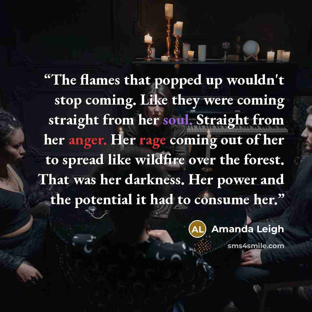 “The flames that popped up wouldn't stop coming. Like they were coming straight from her soul. Straight from her anger. Her rage coming out of her to spread like wildfire over the forest. That was her darkness. Her power and the potential it had to consume her.” quote by Amanda Leigh