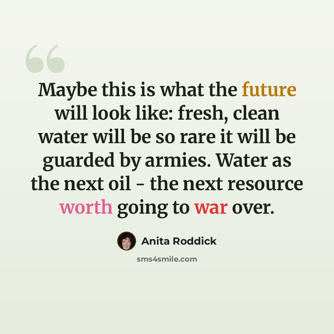 “Maybe this is what the future will look like: fresh, clean water will be so rare it will be guarded by armies. Water as the next oil - the next resource worth going to war over.” quote by Anita Roddick