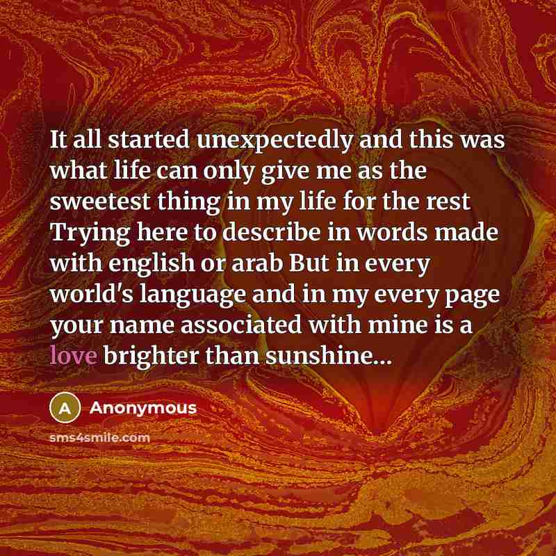 “It all started unexpectedly and this was what life can only give me as the sweetest thing in my life for the rest Trying here to describe in words made with english or arab But in every world's language and in my every page your name associated with mine is a love brighter than sunshine…” quote by Anonymous