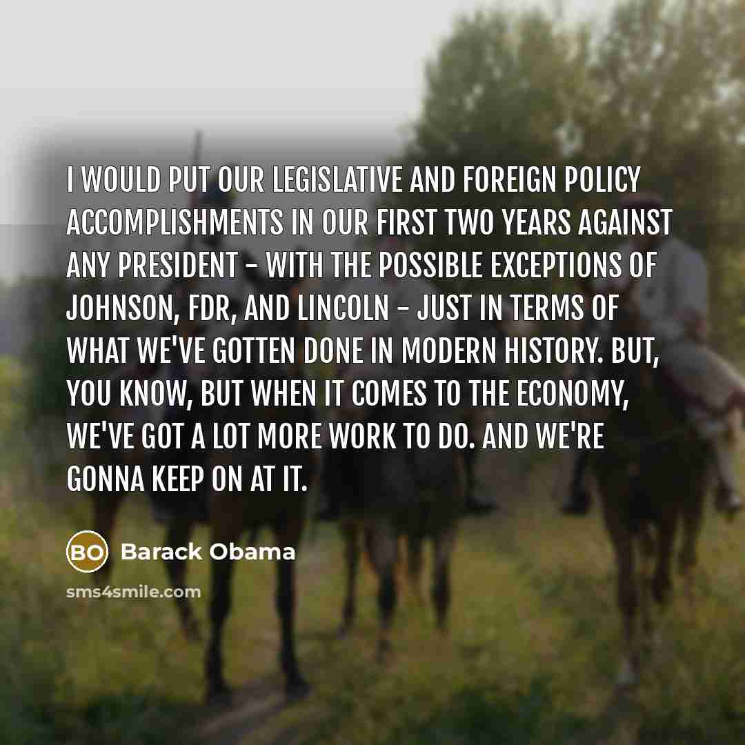 “I would put our legislative and foreign policy accomplishments in our first two years against any president - with the possible exceptions of Johnson, FDR, and Lincoln - just in terms of what we've gotten done in modern history. But, you know, but when it comes to the economy, we've got a lot more…” quote by Barack Obama