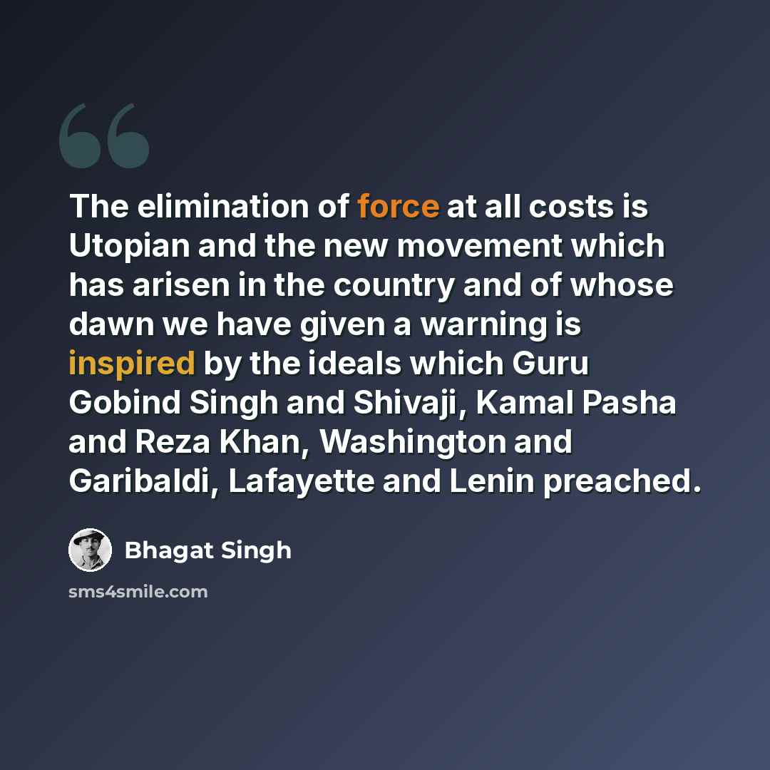 “The elimination of force at all costs is Utopian and the new movement which has arisen in the country and of whose dawn we have given a warning is inspired by the ideals which Guru Gobind Singh and Shivaji, Kamal Pasha and Reza Khan, Washington and Garibaldi, Lafayette and Lenin preached.” quote by Bhagat Singh