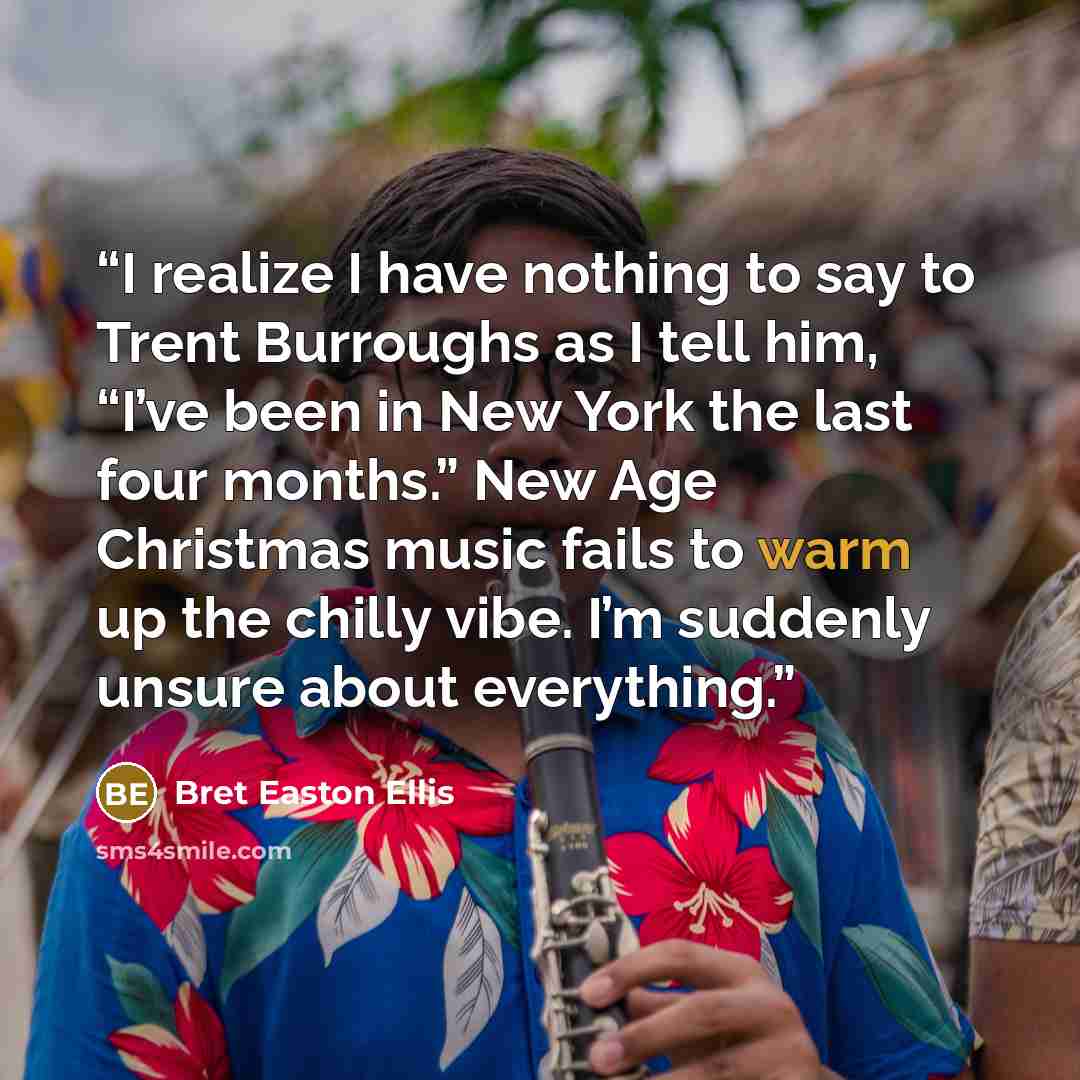 “I realize I have nothing to say to Trent Burroughs as I tell him, “I’ve been in New York the last four months.” New Age Christmas music fails to warm up the chilly vibe. I’m suddenly unsure about everything.” quote by Bret Easton Ellis