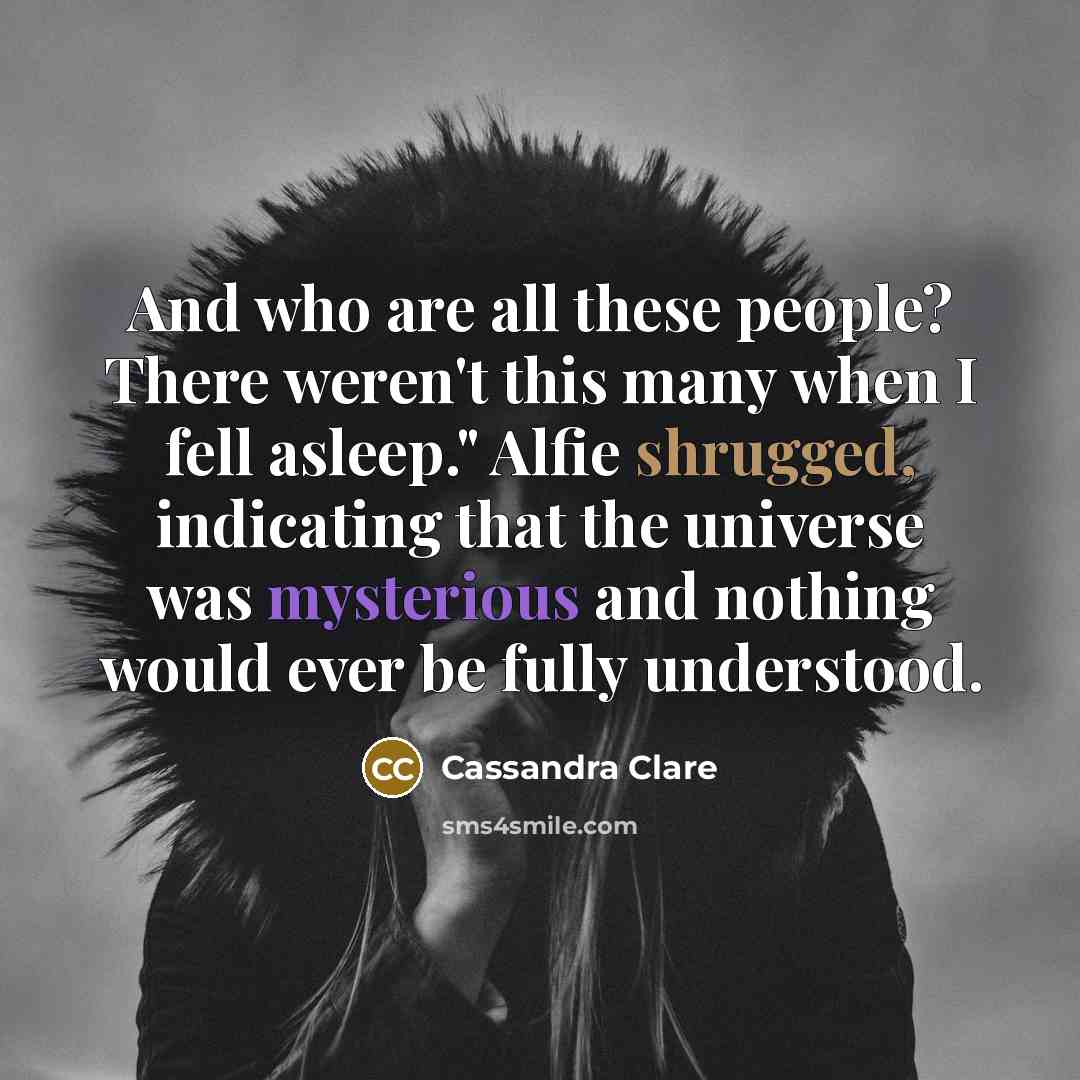 “And who are all these people? There weren't this many when I fell asleep." Alfie shrugged, indicating that the universe was mysterious and nothing would ever be fully understood.” quote by Cassandra Clare