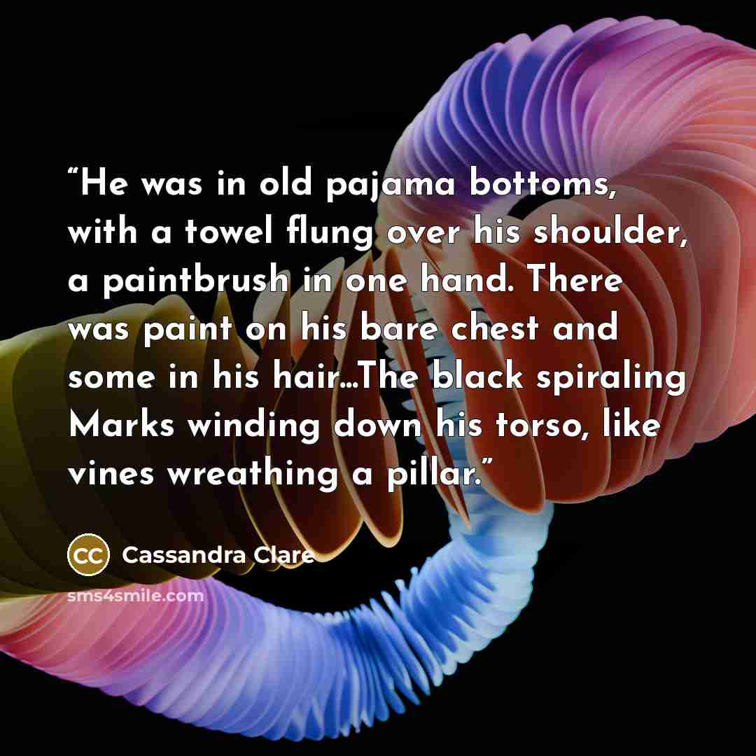“He was in old pajama bottoms, with a towel flung over his shoulder, a paintbrush in one hand. There was paint on his bare chest and some in his hair...The black spiraling Marks winding down his torso, like vines wreathing a pillar.” quote by Cassandra Clare