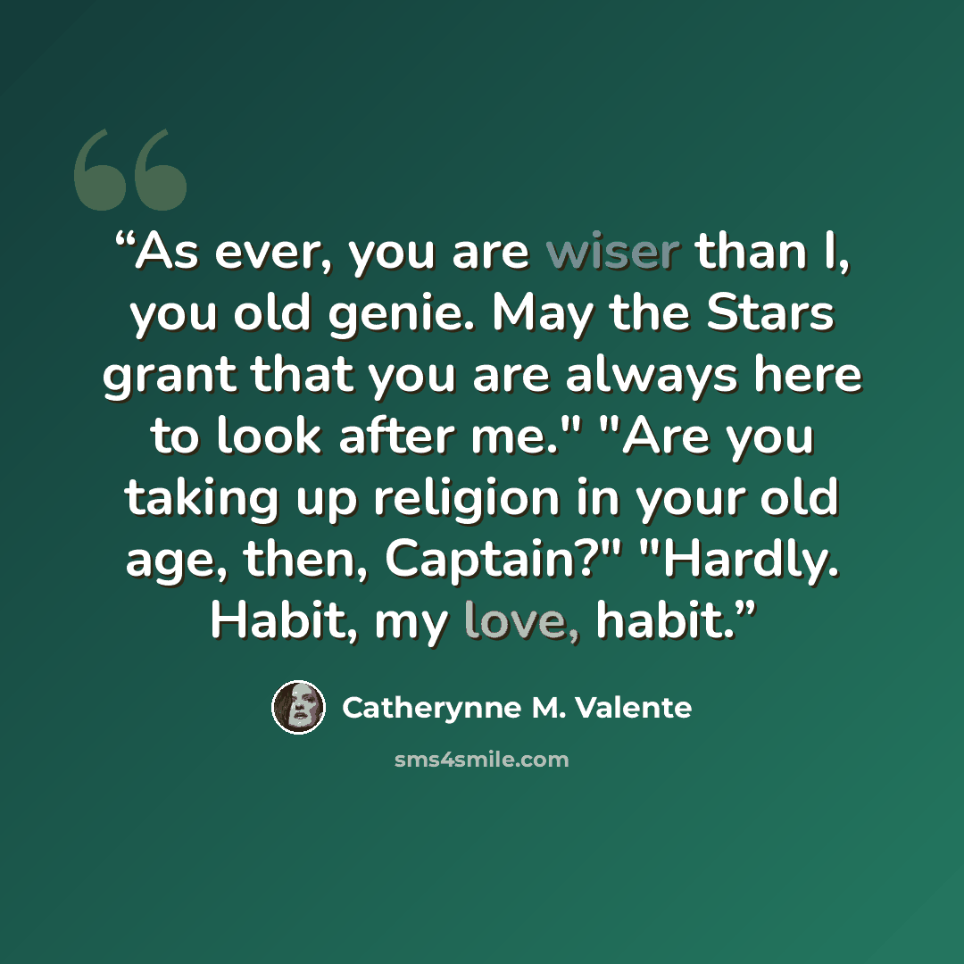 “As ever, you are wiser than I, you old genie. May the Stars grant that you are always here to look after me." "Are you taking up religion in your old age, then, Captain?" "Hardly. Habit, my love, habit.” quote by Catherynne M. Valente