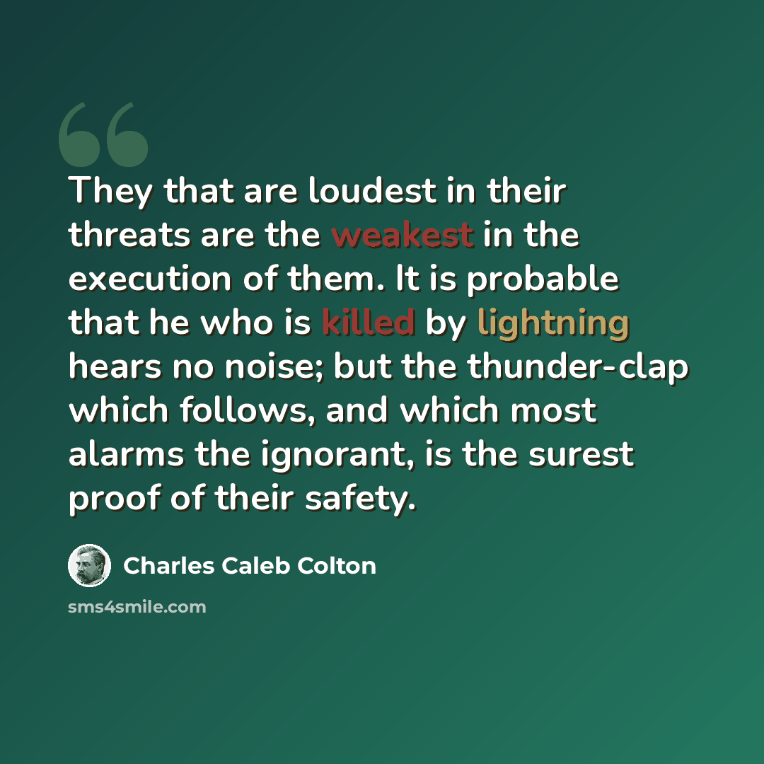 “They that are loudest in their threats are the weakest in the execution of them. It is probable that he who is killed by lightning hears no noise; but the thunder-clap which follows, and which most alarms the ignorant, is the surest proof of their safety.” quote by Charles Caleb Colton