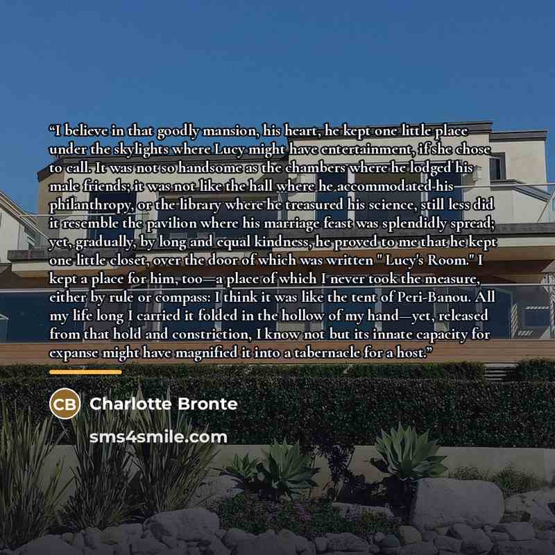 “I believe in that goodly mansion, his heart, he kept one little place under the skylights where Lucy might have entertainment, if she chose to call. It was not so handsome as the chambers where he lodged his male friends; it was not like the hall where he accommodated his philanthropy, or the…” quote by Charlotte Brontë