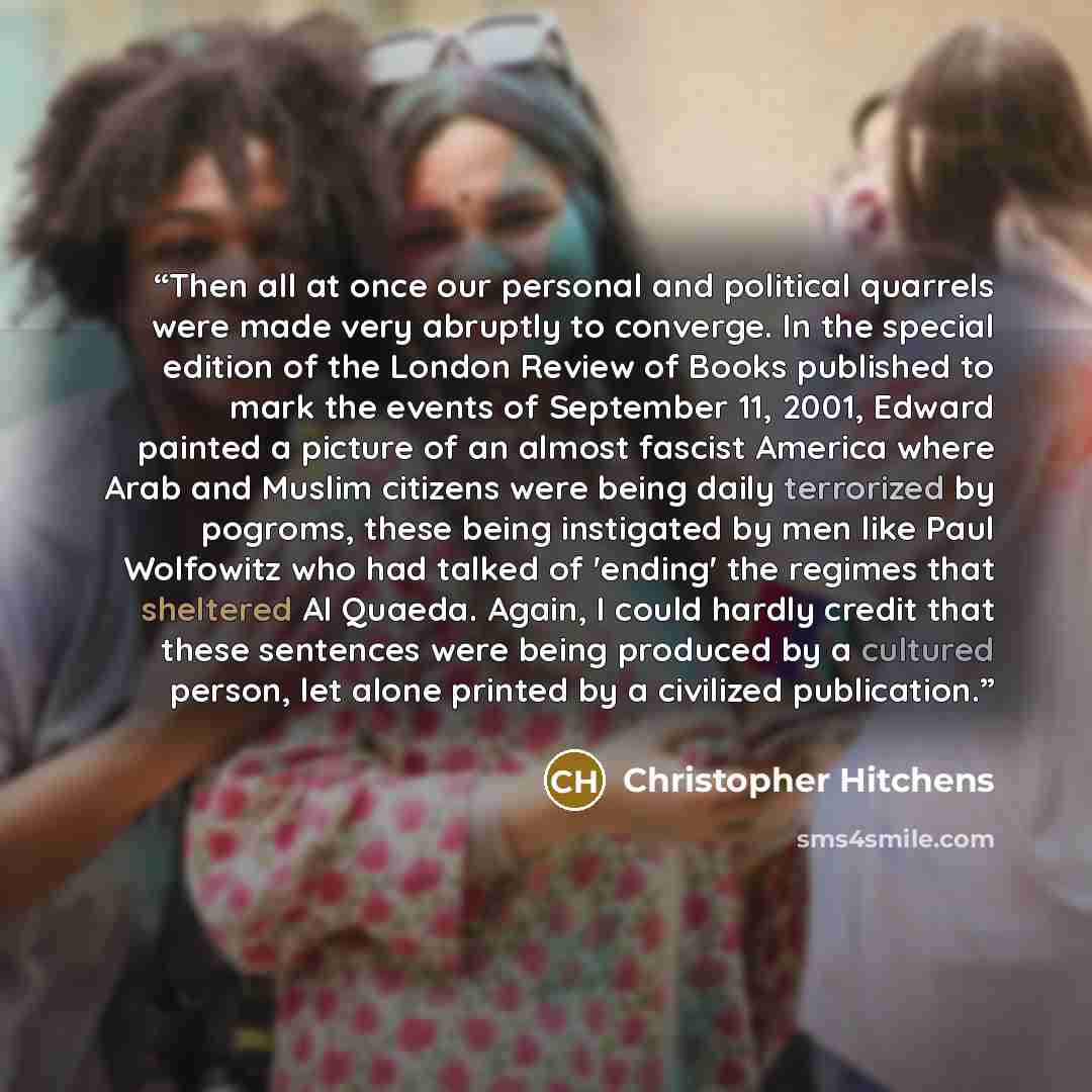 “Then all at once our personal and political quarrels were made very abruptly to converge. In the special edition of the London Review of Books published to mark the events of September 11, 2001, Edward painted a picture of an almost fascist America where Arab and Muslim citizens were being daily…” quote by Christopher Hitchens