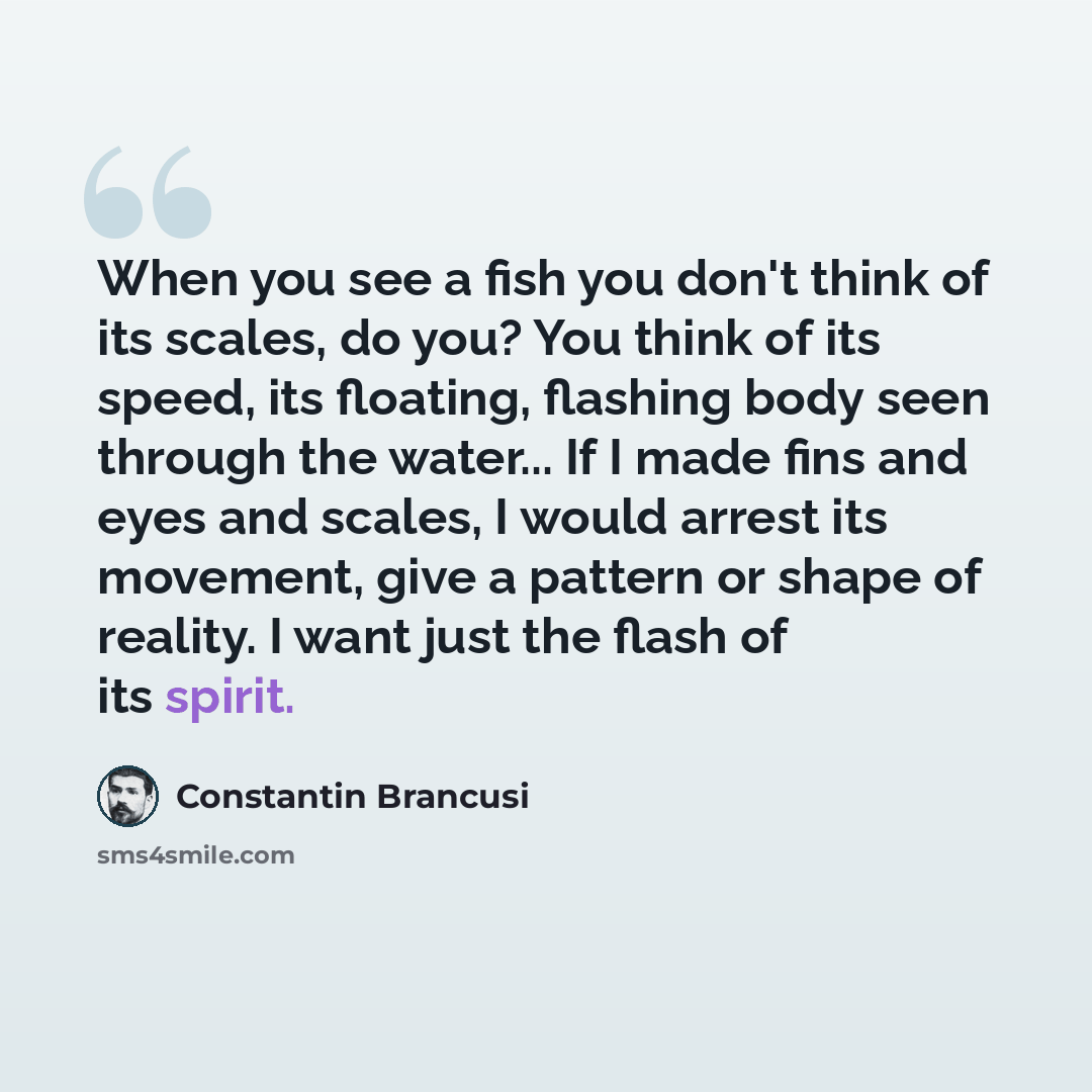 “When you see a fish you don't think of its scales, do you? You think of its speed, its floating, flashing body seen through the water... If I made fins and eyes and scales, I would arrest its movement, give a pattern or shape of reality. I want just the flash of its spirit.” quote by Constantin Brancusi