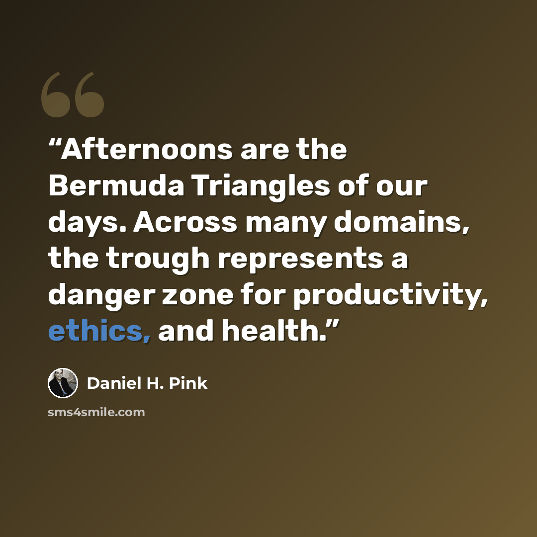 “Afternoons are the Bermuda Triangles of our days. Across many domains, the trough represents a danger zone for productivity, ethics, and health.” quote by Daniel H. Pink
