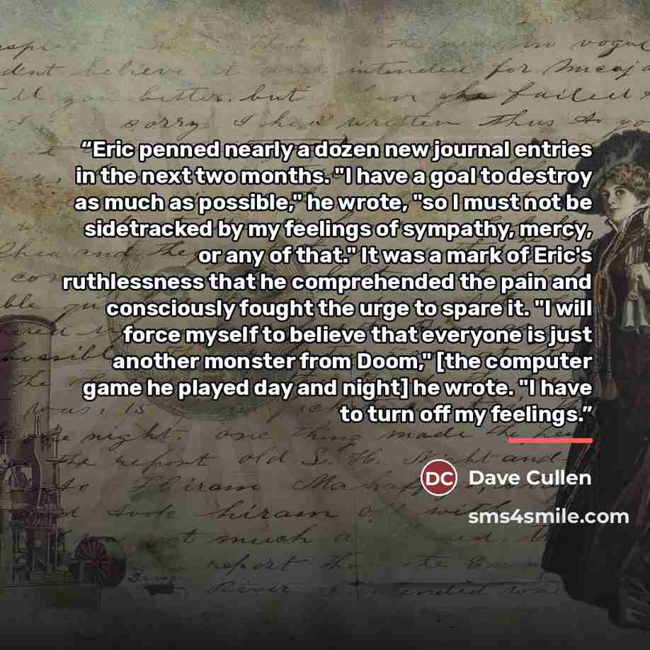 “Eric penned nearly a dozen new journal entries in the next two months. "I have a goal to destroy as much as possible," he wrote, "so I must not be sidetracked by my feelings of sympathy, mercy, or any of that." It was a mark of Eric's ruthlessness that he comprehended the pain and consciously…” quote by Dave Cullen