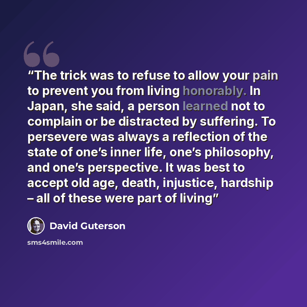 “The trick was to refuse to allow your pain to prevent you from living honorably. In Japan, she said, a person learned not to complain or be distracted by suffering. To persevere was always a reflection of the state of one’s inner life, one’s philosophy, and one’s perspective. It was best to accept…” quote by david guterson