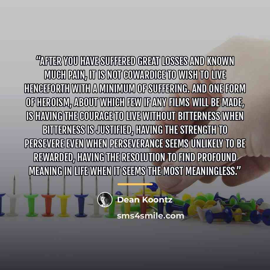 “After you have suffered great losses and known much pain, it is not cowardice to wish to live henceforth with a minimum of suffering. And one form of heroism, about which few if any films will be made, is having the courage to live without bitterness when bitterness is justified, having the…” quote by Dean Koontz