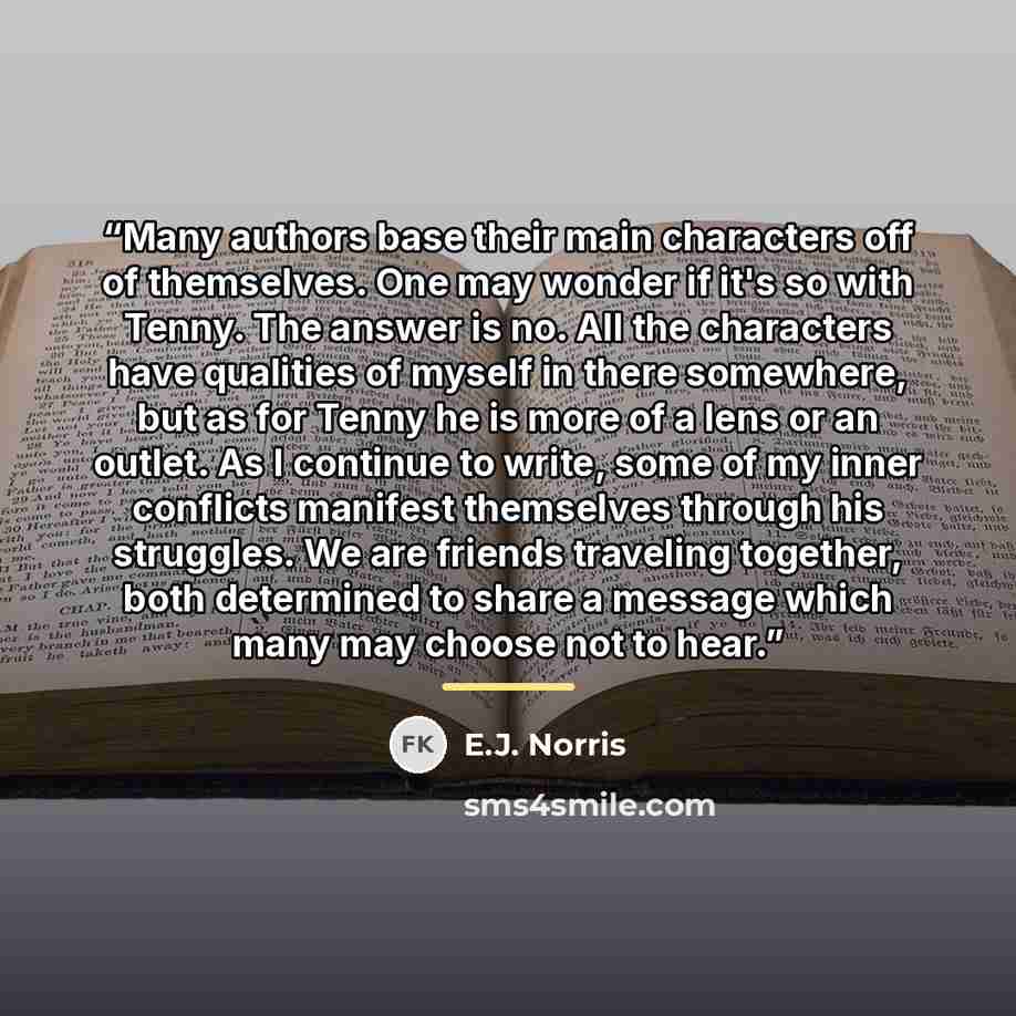 “Many authors base their main characters off of themselves. One may wonder if it's so with Tenny. The answer is no. All the characters have qualities of myself in there somewhere, but as for Tenny he is more of a lens or an outlet. As I continue to write, some of my inner conflicts manifest…” quote by E.J. Norris