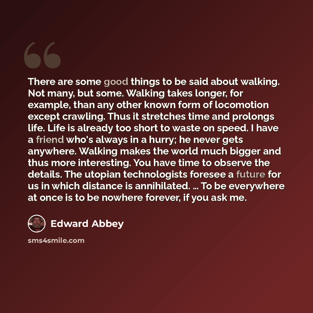 “There are some good things to be said about walking. Not many, but some. Walking takes longer, for example, than any other known form of locomotion except crawling. Thus it stretches time and prolongs life. Life is already too short to waste on speed. I have a friend who's always in a hurry; he…” quote by Edward Abbey