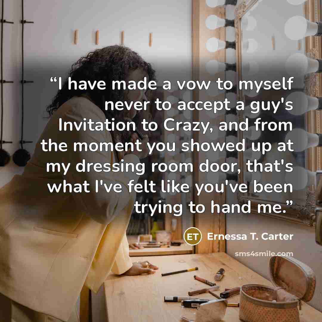 “I have made a vow to myself never to accept a guy's Invitation to Crazy, and from the moment you showed up at my dressing room door, that's what I've felt like you've been trying to hand me.” quote by Ernessa T. Carter