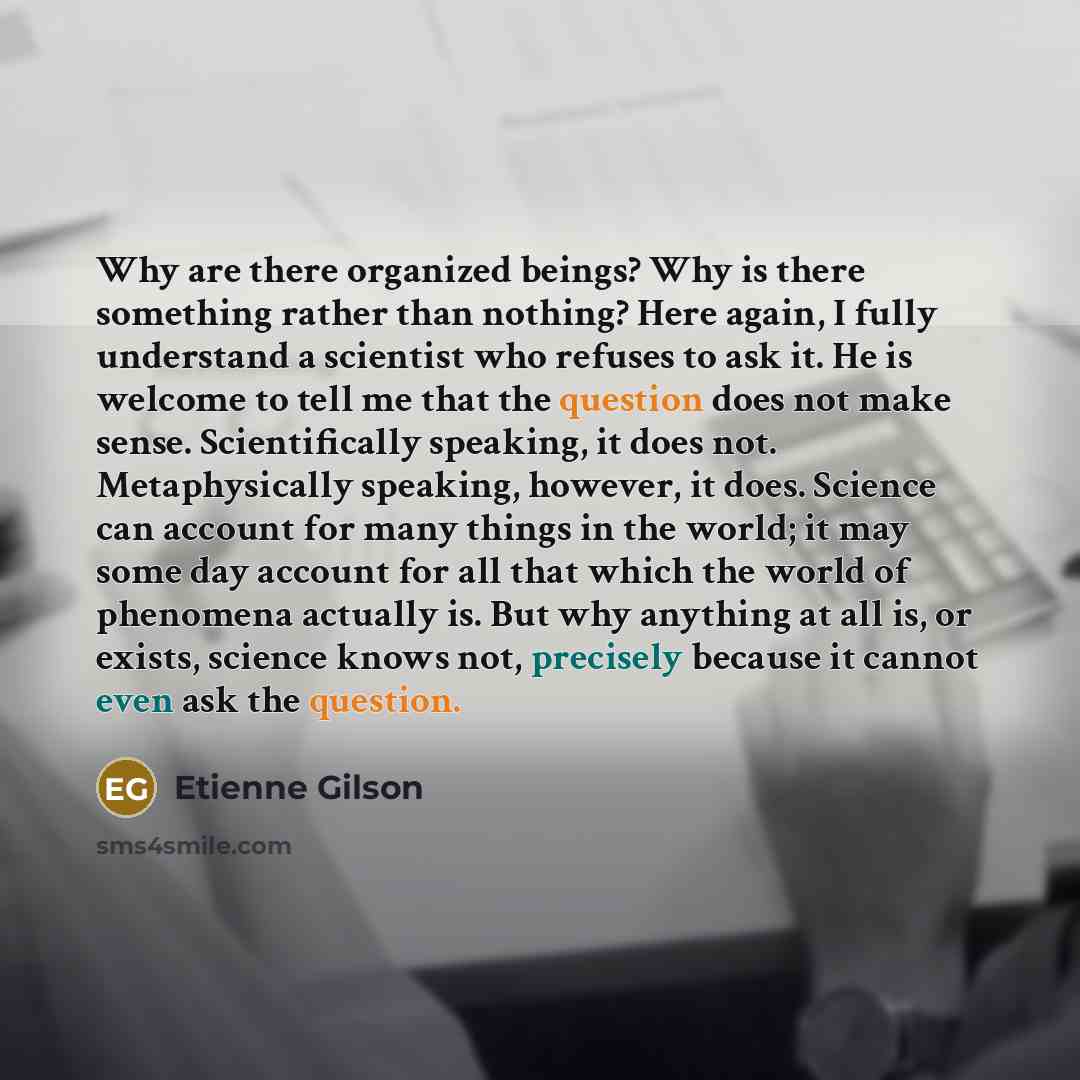 “Why are there organized beings? Why is there something rather than nothing? Here again, I fully understand a scientist who refuses to ask it. He is welcome to tell me that the question does not make sense. Scientifically speaking, it does not. Metaphysically speaking, however, it does. Science can…” quote by Etienne Gilson