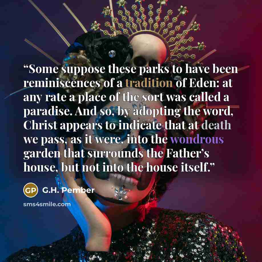 “Some suppose these parks to have been reminiscences of a tradition of Eden: at any rate a place of the sort was called a paradise. And so, by adopting the word, Christ appears to indicate that at death we pass, as it were, into the wondrous garden that surrounds the Father’s house, but not into…” quote by G.H. Pember