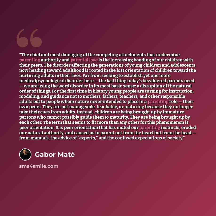 “The chief and most damaging of the competing attachments that undermine parenting authority and parental love is the increasing bonding of our children with their peers. The disorder affecting the generations of young children and adolescents now heading toward adulthood is rooted in the lost…” quote by Gabor Maté