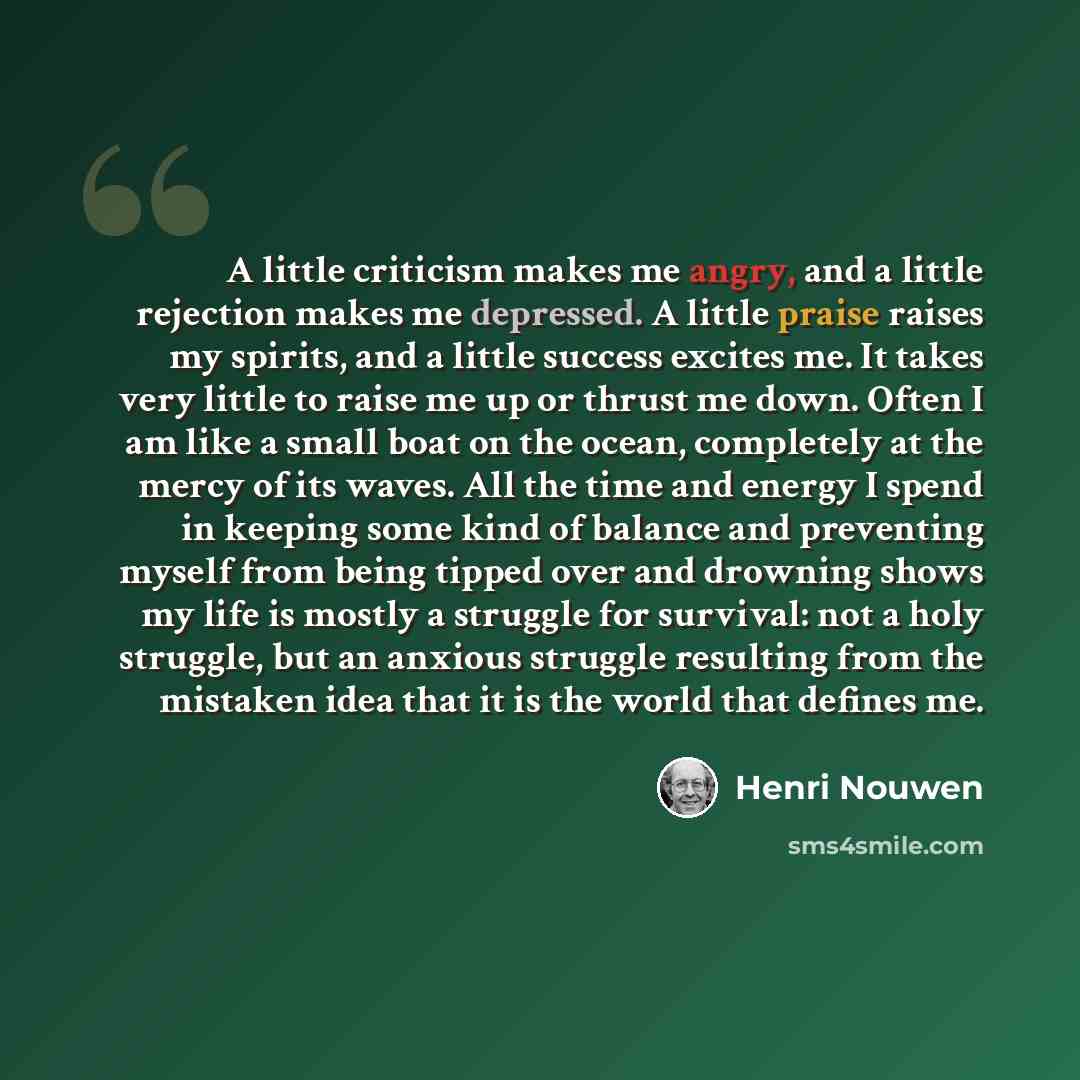 “A little criticism makes me angry, and a little rejection makes me depressed. A little praise raises my spirits, and a little success excites me. It takes very little to raise me up or thrust me down. Often I am like a small boat on the ocean, completely at the mercy of its waves. All the time and…” quote by Henri Nouwen