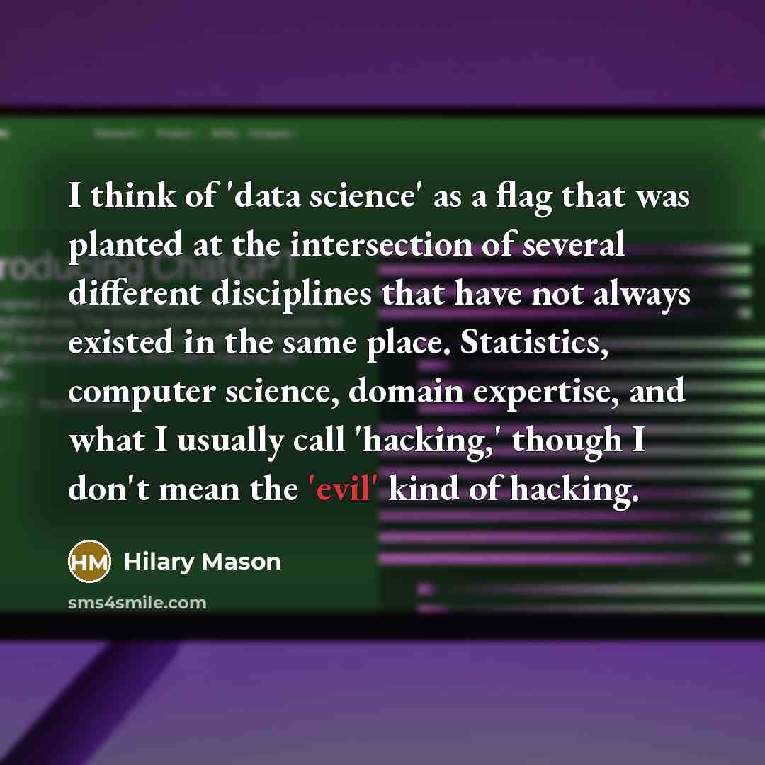 “I think of 'data science' as a flag that was planted at the intersection of several different disciplines that have not always existed in the same place. Statistics, computer science, domain expertise, and what I usually call 'hacking,' though I don't mean the 'evil' kind of hacking.” quote by Hilary Mason