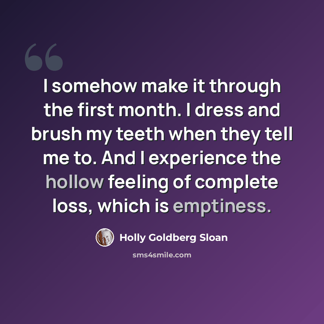 “I somehow make it through the first month. I dress and brush my teeth when they tell me to. And I experience the hollow feeling of complete loss, which is emptiness.” quote by Holly Goldberg Sloan