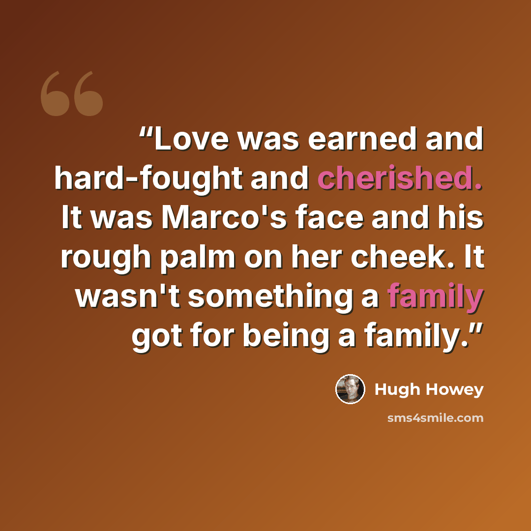 “Love was earned and hard-fought and cherished. It was Marco's face and his rough palm on her cheek. It wasn't something a family got for being a family.” quote by Hugh Howey