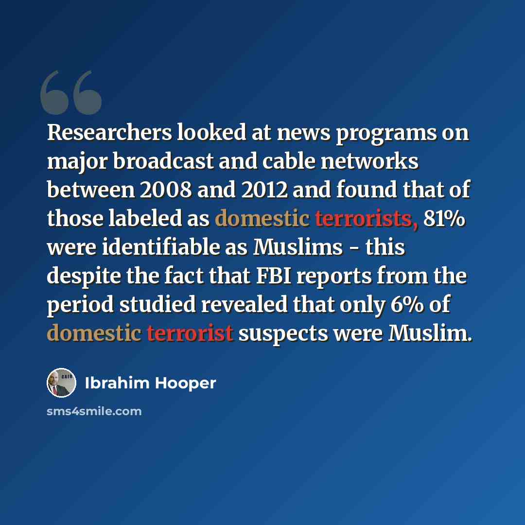 “Researchers looked at news programs on major broadcast and cable networks between 2008 and 2012 and found that of those labeled as domestic terrorists, 81% were identifiable as Muslims - this despite the fact that FBI reports from the period studied revealed that only 6% of domestic terrorist…” quote by Ibrahim Hooper