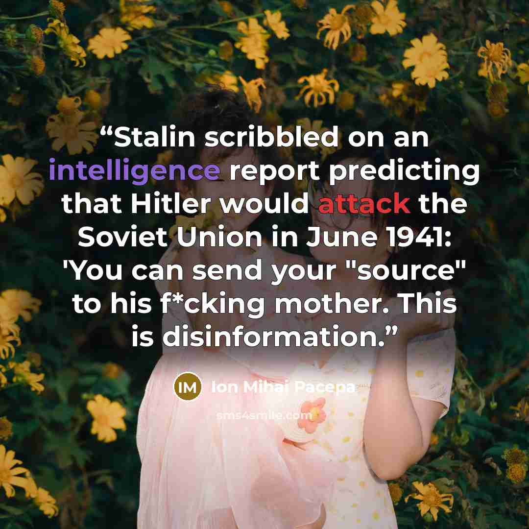 “Stalin scribbled on an intelligence report predicting that Hitler would attack the Soviet Union in June 1941: 'You can send your "source" to his f*cking mother. This is disinformation.” quote by Ion Mihai Pacepa