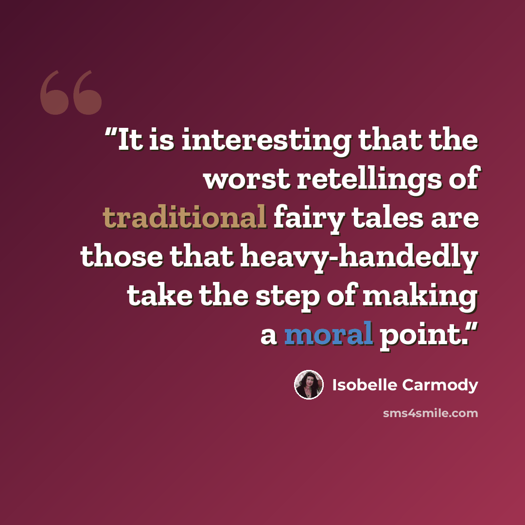“It is interesting that the worst retellings of traditional fairy tales are those that heavy-handedly take the step of making a moral point.” quote by Isobelle Carmody