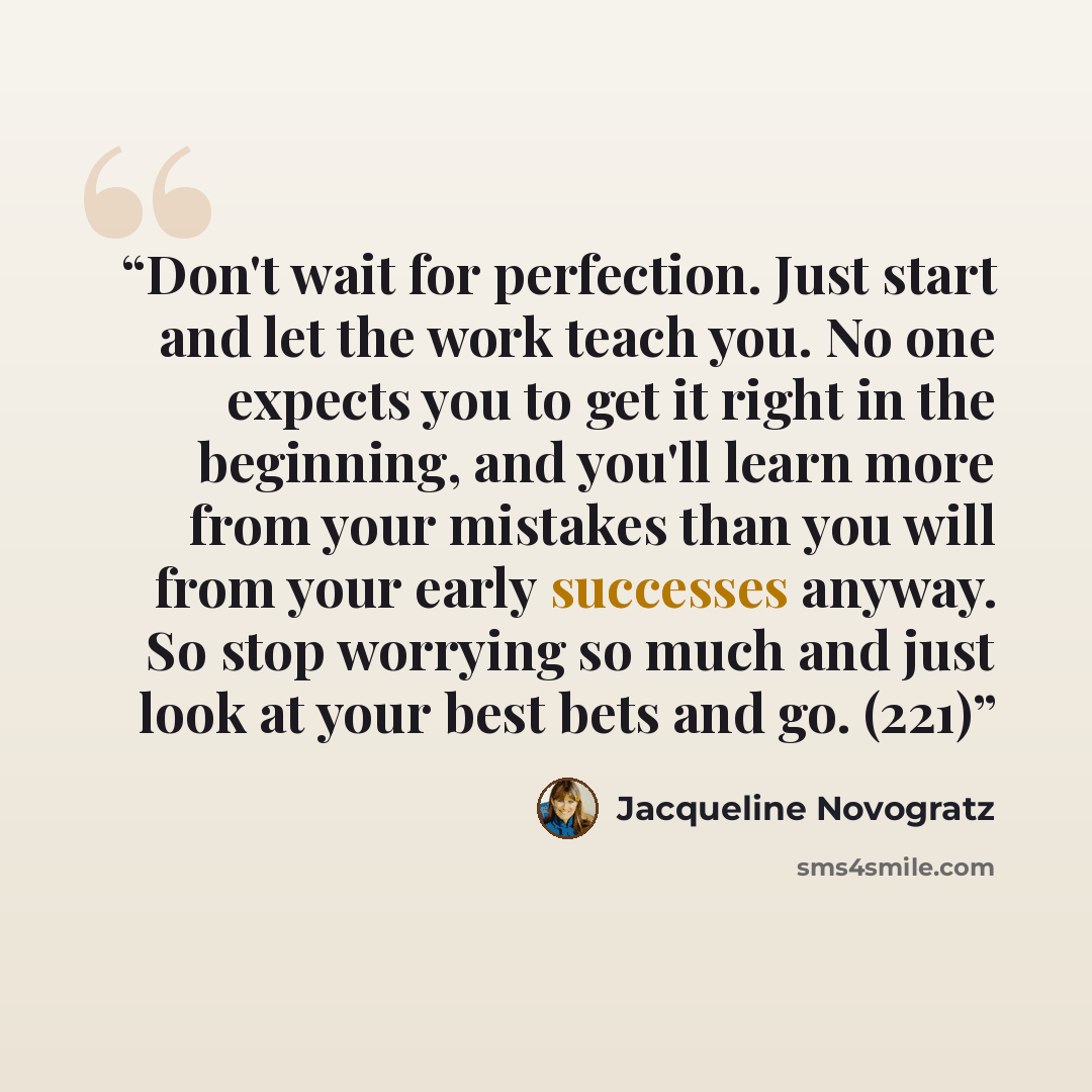 “Don't wait for perfection. Just start and let the work teach you. No one expects you to get it right in the beginning, and you'll learn more from your mistakes than you will from your early successes anyway. So stop worrying so much and just look at your best bets and go. (221)” quote by Jacqueline Novogratz