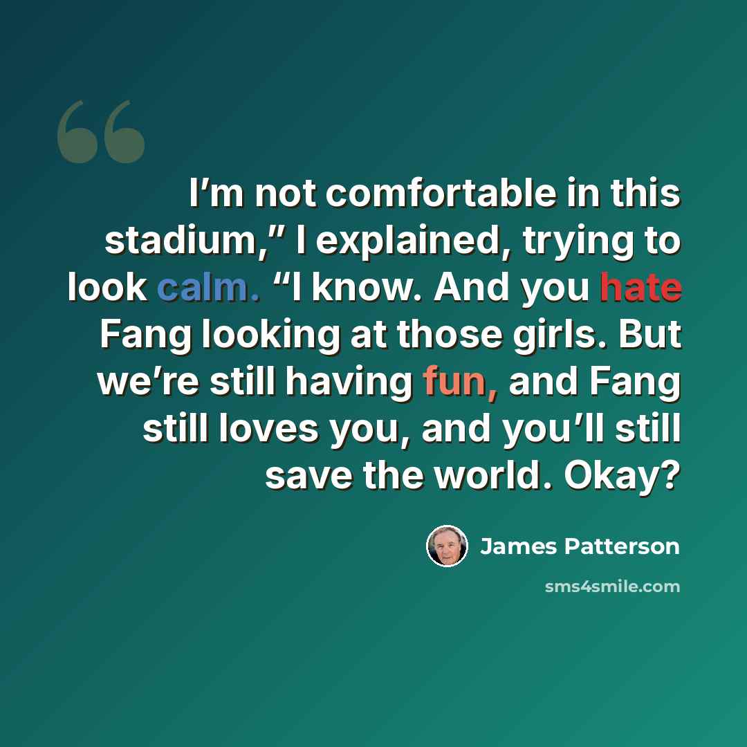 “I’m not comfortable in this stadium,” I explained, trying to look calm. “I know. And you hate Fang looking at those girls. But we’re still having fun, and Fang still loves you, and you’ll still save the world. Okay?” quote by James Patterson